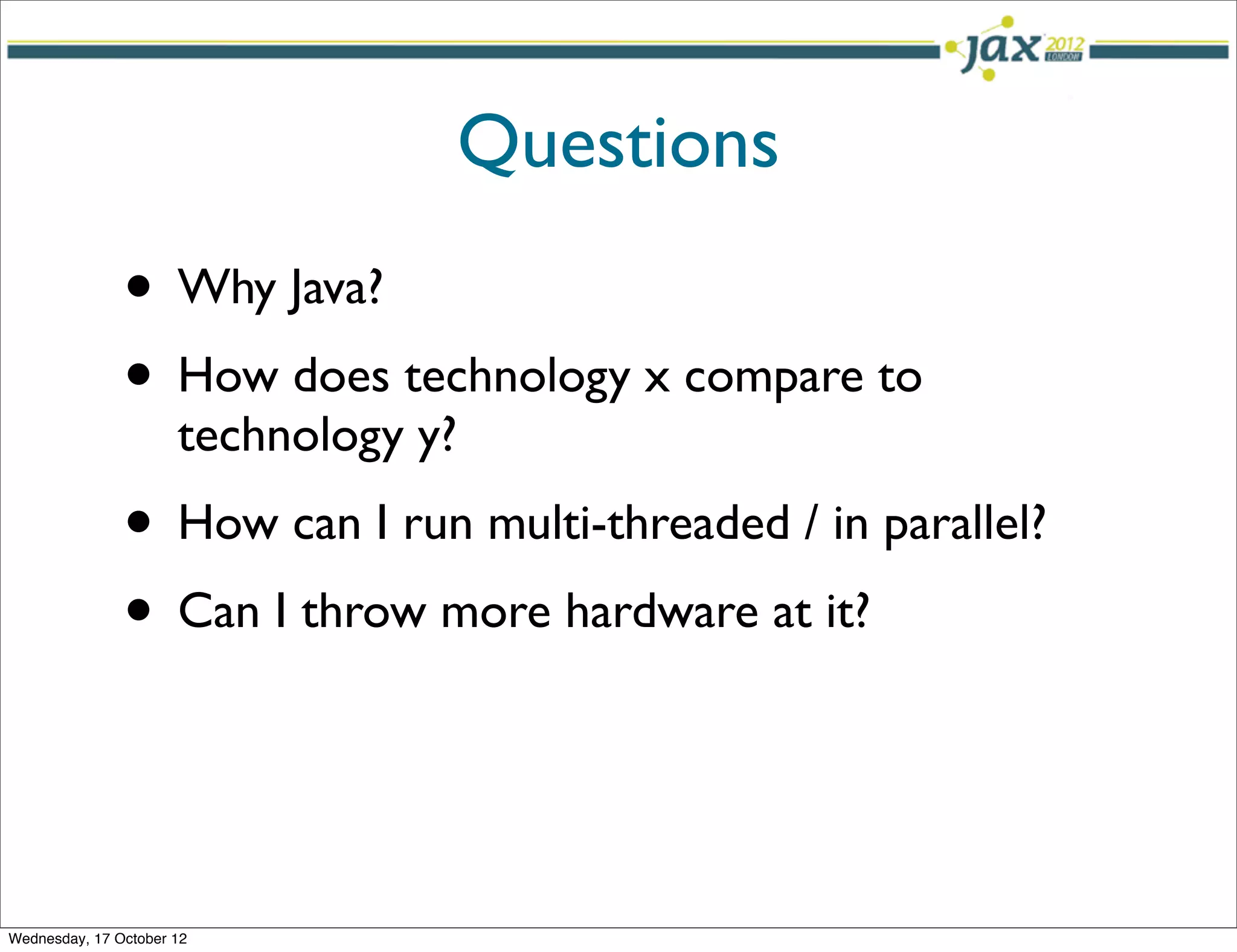 Questions
               • Why Java?
               • How does technology x compare to
                      technology y?
               • How can I run multi-threaded / in parallel?
               • Can I throw more hardware at it?


Wednesday, 17 October 12
 