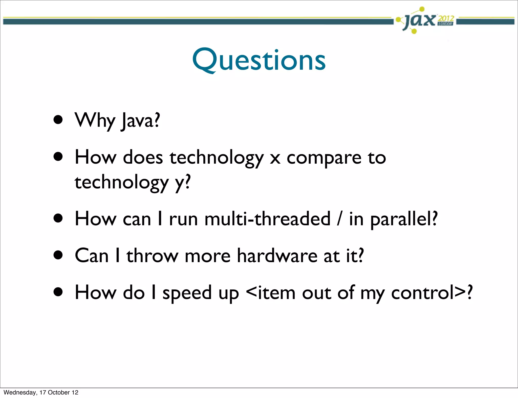 Questions
               • Why Java?
               • How does technology x compare to
                      technology y?
               • How can I run multi-threaded / in parallel?
               • Can I throw more hardware at it?
               • How do I speed up <item out of my control>?

Wednesday, 17 October 12
 