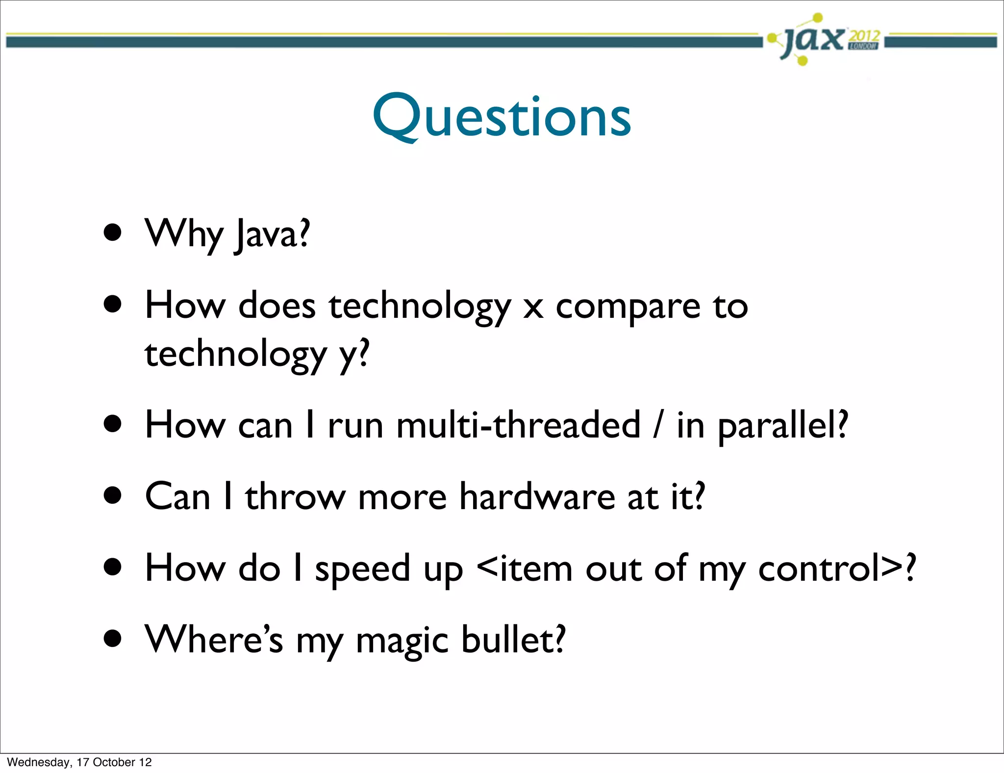 Questions
               • Why Java?
               • How does technology x compare to
                      technology y?
               • How can I run multi-threaded / in parallel?
               • Can I throw more hardware at it?
               • How do I speed up <item out of my control>?
               • Where’s my magic bullet?
Wednesday, 17 October 12
 