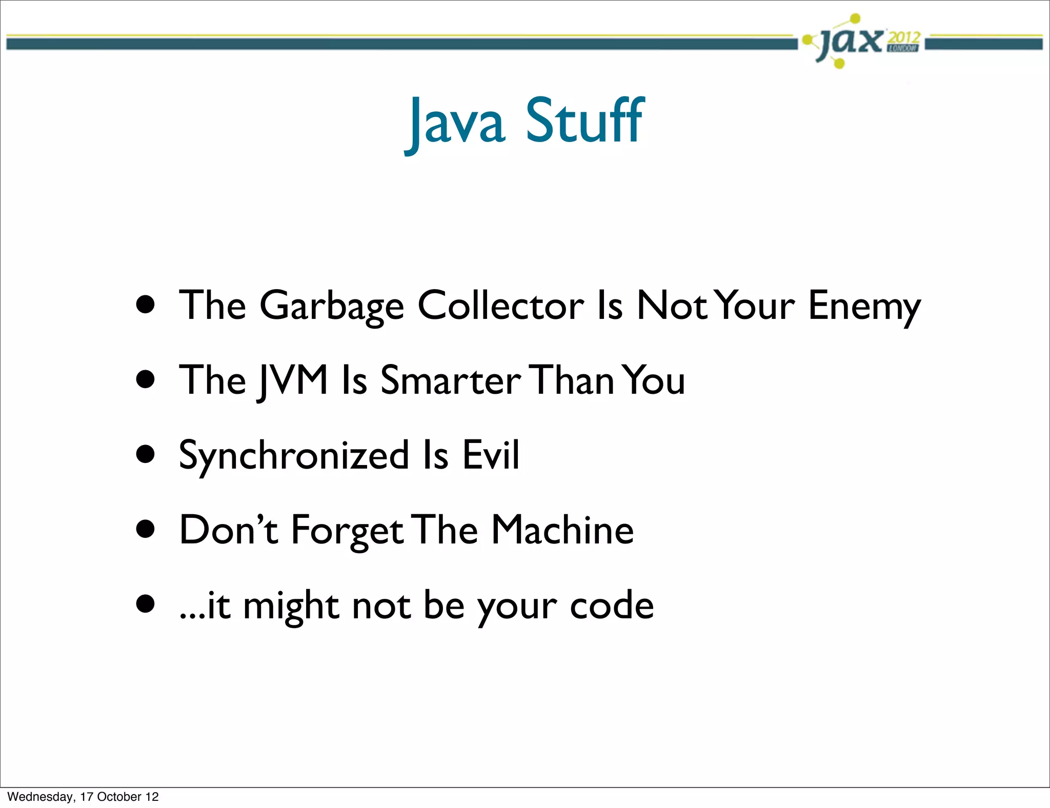 Java Stuff

                   • The Garbage Collector Is Not Your Enemy
                   • The JVM Is Smarter Than You
                   • Synchronized Is Evil
                   • Don’t Forget The Machine
                   • ...it might not be your code

Wednesday, 17 October 12
 