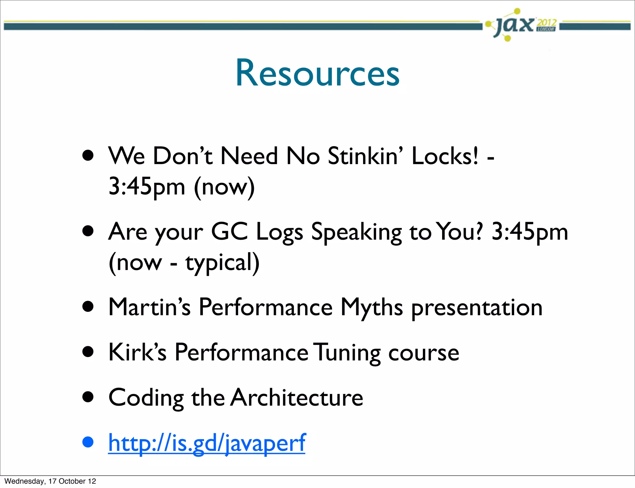 Resources

                   • We Don’t Need No Stinkin’ Locks! -
                           3:45pm (now)
                   • Are your GC Logs Speaking to You? 3:45pm
                           (now - typical)
                   • Martin’s Performance Myths presentation
                   • Kirk’s Performance Tuning course
                   • Coding the Architecture
                   • http://is.gd/javaperf
Wednesday, 17 October 12
 
