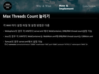 OPEN
SNS
Why & What ConclusionHow &
Implement
Max Threads Count 늘리기
각 WAS 마다 설정 파일 및 설정 방법은 다름
- Websphere의 경우 각 JVM마다 server.xml 에서 WebContainer, ORB/RMI thread count설정 가능
- Jeus의 경우 각 JVM마다 WebContainer는 WebMain.xml에 ORB/RMI thread count는 EJBMain.xml
- Tomcat의 경우 server.xml에서 설정 가능
Ex ) <connector connectiontimeout="20000" maxthreads="400" port="8080" protocol="HTTP/1.1" redirectport="8443" />
 