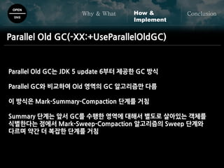 OPEN
SNS
Why & What ConclusionHow &
Implement
Parallel Old GC(-XX:+UseParallelOldGC)
Parallel Old GC는 JDK 5 update 6부터 제공한 GC 방식
Parallel GC와 비교하여 Old 영역의 GC 알고리즘만 다름
이 방식은 Mark-Summary-Compaction 단계를 거침
Summary 단계는 앞서 GC를 수행한 영역에 대해서 별도로 살아있는 객체를
식별한다는 점에서 Mark-Sweep-Compaction 알고리즘의 Sweep 단계와
다르며 약간 더 복잡한 단계를 거침
 
