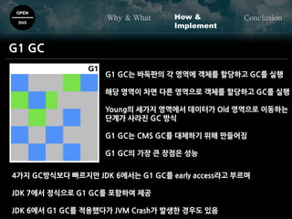 OPEN
SNS
Why & What ConclusionHow &
Implement
G1 GC
G1 GC는 바둑판의 각 영역에 객체를 할당하고 GC를 실행
해당 영역이 차면 다른 영역으로 객체를 할당하고 GC를 실행
Young의 세가지 영역에서 데이터가 Old 영역으로 이동하는
단계가 사라진 GC 방식
G1 GC는 CMS GC를 대체하기 위해 만들어짐
G1 GC의 가장 큰 장점은 성능
4가지 GC방식보다 빠르지만 JDK 6에서는 G1 GC를 early access라고 부르며
JDK 7에서 정식으로 G1 GC를 포함하여 제공
JDK 6에서 G1 GC를 적용했다가 JVM Crash가 발생한 경우도 있음
 