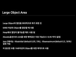 Large Object의 할당을 효과적으로 하기 위한 것
64KB 이상의 Object를 할당할 때 사용
Heap에서 할당이 불가능할 때도 사용 됨
Xloratio옵션으로 LOA를 위한 예약공간 지정 가능(0.5~0.95 까지 설정)
Java 5에서는 –Xloainitial (default 0.05, 5%), -Xloamaximum(default 0.5, 50%)
설정 가능
이 옵션은 보통 1MB이상의 Object를 위한 목적으로 사용
Large Object Area
 