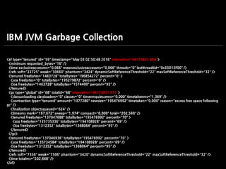 <af type="tenured" id="59" timestamp="May 03 02:50:48 2016" intervalms="46173851.864">
<minimum requested_bytes="16" />
<time exclusiveaccessms="0.066" meanexclusiveaccessms="0.066" threads="0" lastthreadtid="0x33D1EF00" />
<refs soft="22725" weak="30660" phantom="3424" dynamicSoftReferenceThreshold="22" maxSoftReferenceThreshold="32" />
<tenured freebytes="1463728" totalbytes="196854272" percent="0" >
<soa freebytes="0" totalbytes="195279872" percent="0" />
<loa freebytes="1463728" totalbytes="1574400" percent="92" />
</tenured>
<gc type="global" id="68" totalid="68" intervalms="46173851.911">
<classunloading classloaders="0" classes="0" timevmquiescems="0.000" timetakenms="1.369" />
<contraction type="tenured" amount="1377280" newsize="195476992" timetaken="0.000" reason="excess free space following
gc" />
<finalization objectsqueued="624" />
<timesms mark="167.672" sweep="1.974" compact="0.000" total="202.560" />
<tenured freebytes="137047688" totalbytes="195476992" percent="70" >
<soa freebytes="135735336" totalbytes="194108928" percent="69" />
<loa freebytes="1312352" totalbytes="1368064" percent="95" />
</tenured>
</gc>
<tenured freebytes="137046936" totalbytes="195476992" percent="70" >
<soa freebytes="135734584" totalbytes="194108928" percent="69" />
<loa freebytes="1312352" totalbytes="1368064" percent="95" />
</tenured>
<refs soft="7336" weak="7506" phantom="3420" dynamicSoftReferenceThreshold="22" maxSoftReferenceThreshold="32" />
<time totalms="202.668" />
</af>
IBM JVM Garbage Collection
 