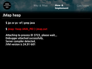 OPEN
SNS
Why & What ConclusionHow &
Implement
JMap heap
$ jps or ps –ef | grep java
$ jmap –heap JAVA_PID > jmap.out
Attaching to process ID 3723, please wait...
Debugger attached successfully.
Server compiler detected.
JVM version is 24.91-b01
 