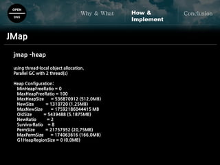OPEN
SNS
Why & What ConclusionHow &
Implement
JMap
jmap –heap
using thread-local object allocation.
Parallel GC with 2 thread(s)
Heap Configuration:
MinHeapFreeRatio = 0
MaxHeapFreeRatio = 100
MaxHeapSize = 536870912 (512.0MB)
NewSize = 1310720 (1.25MB)
MaxNewSize = 17592186044415 MB
OldSize = 5439488 (5.1875MB)
NewRatio = 2
SurvivorRatio = 8
PermSize = 21757952 (20.75MB)
MaxPermSize = 174063616 (166.0MB)
G1HeapRegionSize = 0 (0.0MB)
 