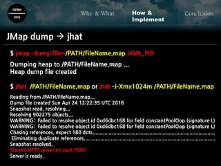 OPEN
SNS
Why & What ConclusionHow &
Implement
JMap dump  jhat
$ jmap –dump:file=/PATH/FileName.map JAVA_PID
Dumping heap to /PATH/FileName.map ...
Heap dump file created
$ jhat /PATH/FileName.map or jhat –J-Xmx1024m /PATH/FileName.map
Reading from /PATH/FileName.map...
Dump file created Sun Apr 24 12:22:35 UTC 2016
Snapshot read, resolving...
Resolving 902275 objects...
WARNING: Failed to resolve object id 0xd6dbc168 for field constantPoolOop (signature L)
WARNING: Failed to resolve object id 0xd6dbc168 for field constantPoolOop (signature L)
Chasing references, expect 180 dots..................................................................................
Eliminating duplicate references........................................................................................
Snapshot resolved.
Started HTTP server on port 7000
Server is ready.
 