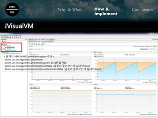OPEN
SNS
Why & What ConclusionHow &
Implement
JVisualVM
< 원격지 서버 JVM의 command option 추가 >
-Dcom.sun.management.jmxremote
-Dcom.sun.management.jmxremote.port=1403 (변경가능)
-Dcom.sun.management.jmxremote.ssl=false (남들이 들어오는게 싫다면 true)
-Dcom.sun.management.jmxremote.authenticate=false (남들이 들어오는게 싫다면 true)
 