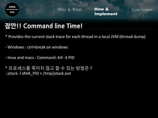 OPEN
SNS
Why & What ConclusionHow &
Implement
* Provides the current stack trace for each thread in a local JVM (thread dump)
- Windows : ctrl+break on windows
- linux and macs : Command: kill -3 PID
* 프로세스를 죽이지 않고 할 수 있는 방법은 ?
- jstack -l JAVA_PID > /tmp/jstack.out
잠깐!! Command line Time!
 