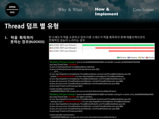 한 스레드가 락을 소유하고 있어 다른 스레드가 락을 획득하지 못해 애플리케이션의
전체적인 성능이 느려지는 경우
OPEN
SNS
Why & What ConclusionHow &
Implement
Thread 덤프 별 유형
"BLOCKED_TEST pool-1-thread-1" prio=6 tid=0x0000000006904800 nid=0x28f4 runnable [0x000000000785f000]
java.lang.Thread.State: RUNNABLE
at java.io.FileOutputStream.writeBytes(Native Method)
at java.io.FileOutputStream.write(FileOutputStream.java:282)
.........중략.........
at com.nbp.theplatform.threaddump.ThreadBlockedState.monitorLock(ThreadBlockedState.java:44)
- locked <0x0000000780a000b0> (a com.nbp.theplatform.threaddump.ThreadBlockedState)
at com.nbp.theplatform.threaddump.ThreadBlockedState$1.run(ThreadBlockedState.java:17)
at java.util.concurrent.ThreadPoolExecutor$Worker.runTask(ThreadPoolExecutor.java:886)
at java.util.concurrent.ThreadPoolExecutor$Worker.run(ThreadPoolExecutor.java:908)
at java.lang.Thread.run(Thread.java:662)
Locked ownable synchronizers:
-<0x0000000780a31758> (a java.util.concurrent.locks.ReentrantLock$NonfairSync)
"BLOCKED_TEST pool-1-thread-2" prio=6 tid=0x0000000007673800 nid=0x260c waiting for monitor entry [0x0000000008abf000]
java.lang.Thread.State: BLOCKED (on object monitor)
at com.nbp.theplatform.threaddump.ThreadBlockedState.monitorLock(ThreadBlockedState.java:43)
- waiting to lock <0x0000000780a000b0> (a com.nbp.theplatform.threaddump.ThreadBlockedState)
at com.nbp.theplatform.threaddump.ThreadBlockedState$2.run(ThreadBlockedState.java:26)
at java.util.concurrent.ThreadPoolExecutor$Worker.runTask(ThreadPoolExecutor.java:886)
at java.util.concurrent.ThreadPoolExecutor$Worker.run(ThreadPoolExecutor.java:908)
at java.lang.Thread.run(Thread.java:662)
Locked ownable synchronizers:
- <0x0000000780b0c6a0> (a java.util.concurrent.locks.ReentrantLock$NonfairSync)
1. 락을 획득하지
못하는 경우(BLOCKED)
 