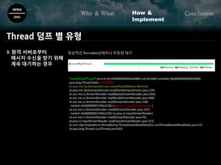 OPEN
SNS
Why & What ConclusionHow &
Implement
Thread 덤프 별 유형
3. 원격 서버로부터
메시지 수신을 받기 위해
계속 대기하는 경우
정상적인 Runnable상태이나 무한정 대기
“socketReadThread" prio=6 tid=0x0000000006a0d800 nid=0x1b40 runnable [0x00000000089ef000]
java.lang.Thread.State: RUNNABLE
at java.net.SocketInputStream.socketRead0(Native Method)
at java.net.SocketInputStream.read(SocketInputStream.java:129)
at sun.nio.cs.StreamDecoder.readBytes(StreamDecoder.java:264)
at sun.nio.cs.StreamDecoder.implRead(StreamDecoder.java:306)
at sun.nio.cs.StreamDecoder.read(StreamDecoder.java:158)
- locked <0x00000007d78a2230> (a java.io.InputStreamReader)
at sun.nio.cs.StreamDecoder.read0(StreamDecoder.java:107)
- locked <0x00000007d78a2230> (a java.io.InputStreamReader)
at sun.nio.cs.StreamDecoder.read(StreamDecoder.java:93)
at java.io.InputStreamReader.read(InputStreamReader.java:151)
at com.nbp.theplatform.threaddump.ThreadSocketReadState$1.run(ThreadSocketReadState.java:27)
at java.lang.Thread.run(Thread.java:662)
 
