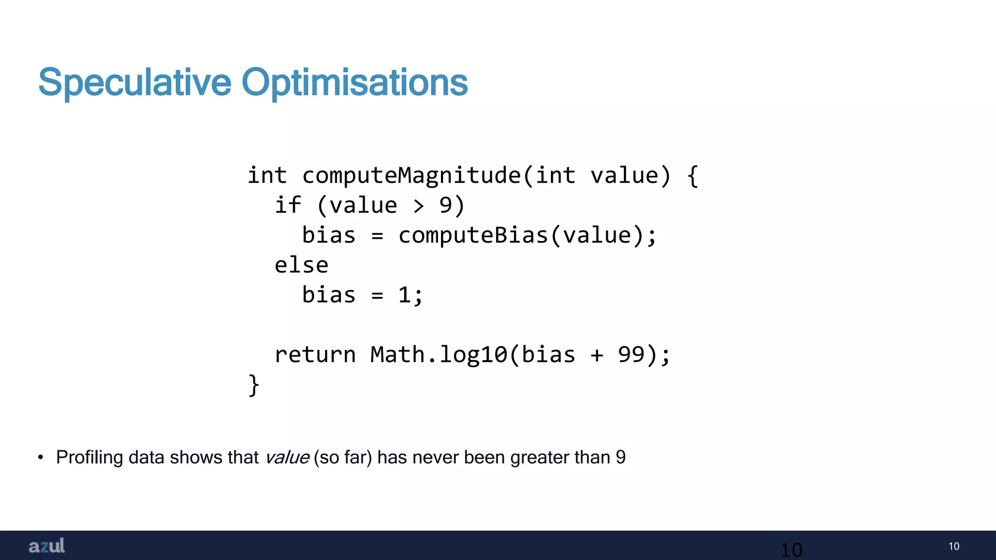 10
Speculative Optimisations
• Profiling data shows that value (so far) has never been greater than 9
10
int computeMagnitude(int value) {
if (value > 9)
bias = computeBias(value);
else
bias = 1;
return Math.log10(bias + 99);
}
 