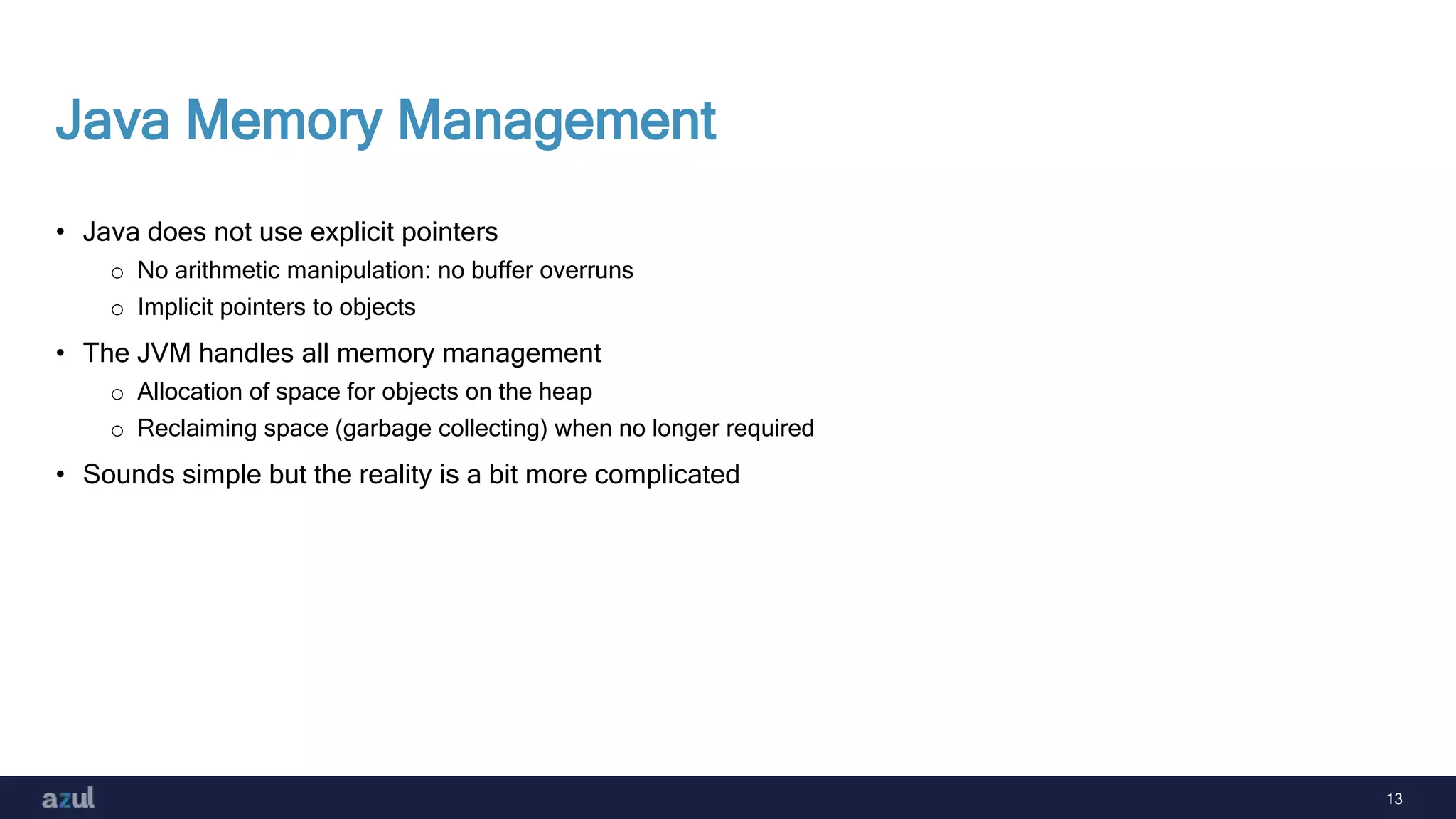 13
Java Memory Management
• Java does not use explicit pointers
o No arithmetic manipulation: no buffer overruns
o Implicit pointers to objects
• The JVM handles all memory management
o Allocation of space for objects on the heap
o Reclaiming space (garbage collecting) when no longer required
• Sounds simple but the reality is a bit more complicated
 
