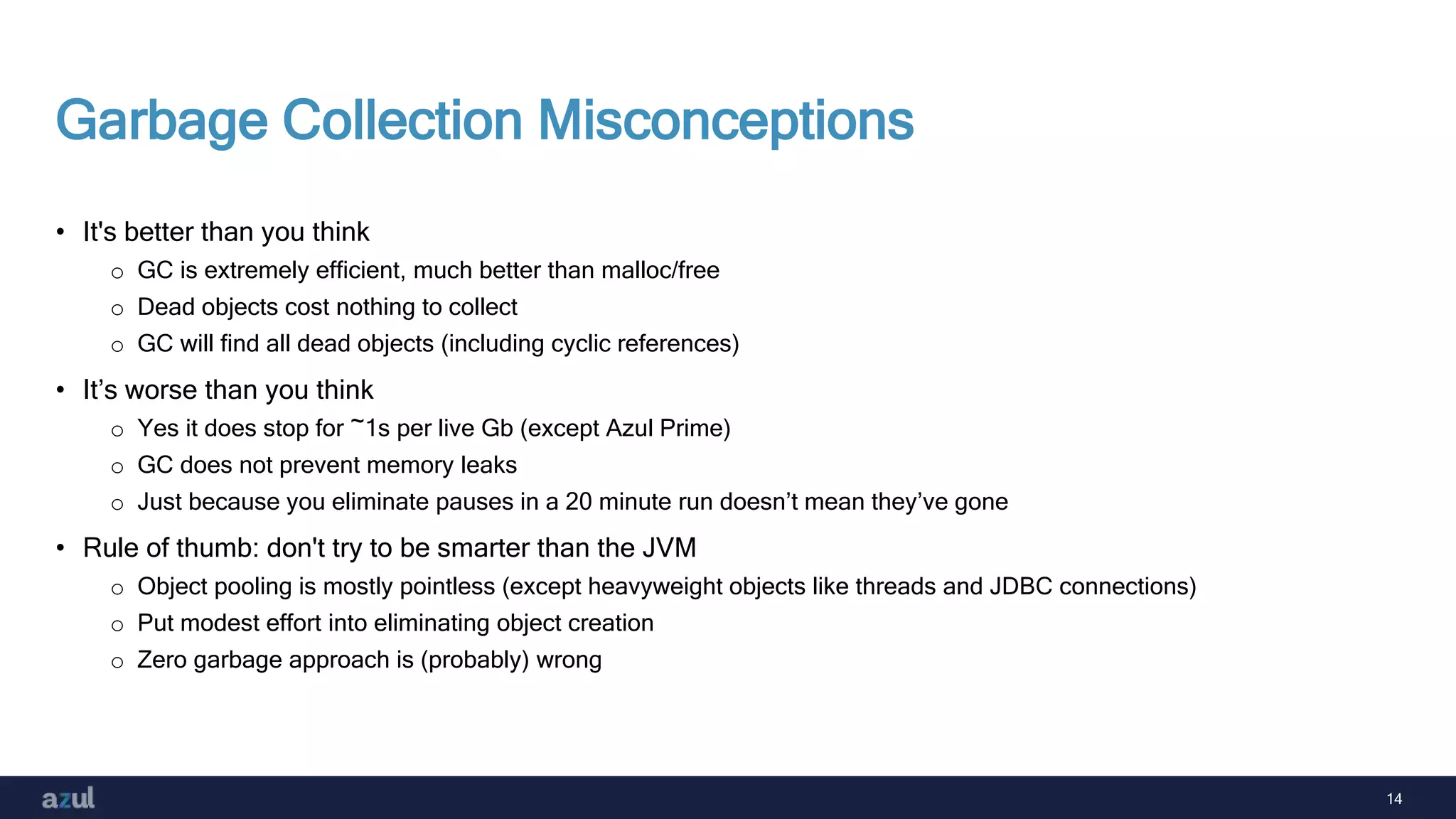 14
Garbage Collection Misconceptions
• It's better than you think
o GC is extremely efficient, much better than malloc/free
o Dead objects cost nothing to collect
o GC will find all dead objects (including cyclic references)
• It’s worse than you think
o Yes it does stop for ~1s per live Gb (except Azul Prime)
o GC does not prevent memory leaks
o Just because you eliminate pauses in a 20 minute run doesn’t mean they’ve gone
• Rule of thumb: don't try to be smarter than the JVM
o Object pooling is mostly pointless (except heavyweight objects like threads and JDBC connections)
o Put modest effort into eliminating object creation
o Zero garbage approach is (probably) wrong
 