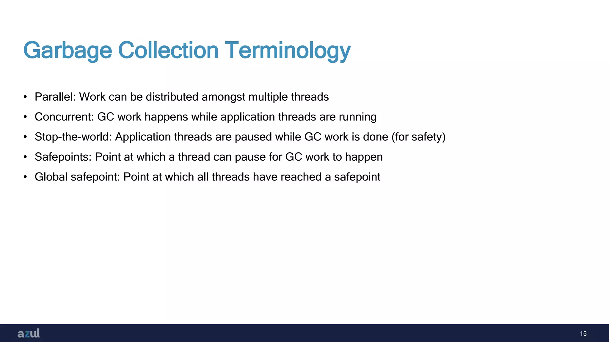 15
Garbage Collection Terminology
• Parallel: Work can be distributed amongst multiple threads
• Concurrent: GC work happens while application threads are running
• Stop-the-world: Application threads are paused while GC work is done (for safety)
• Safepoints: Point at which a thread can pause for GC work to happen
• Global safepoint: Point at which all threads have reached a safepoint
 