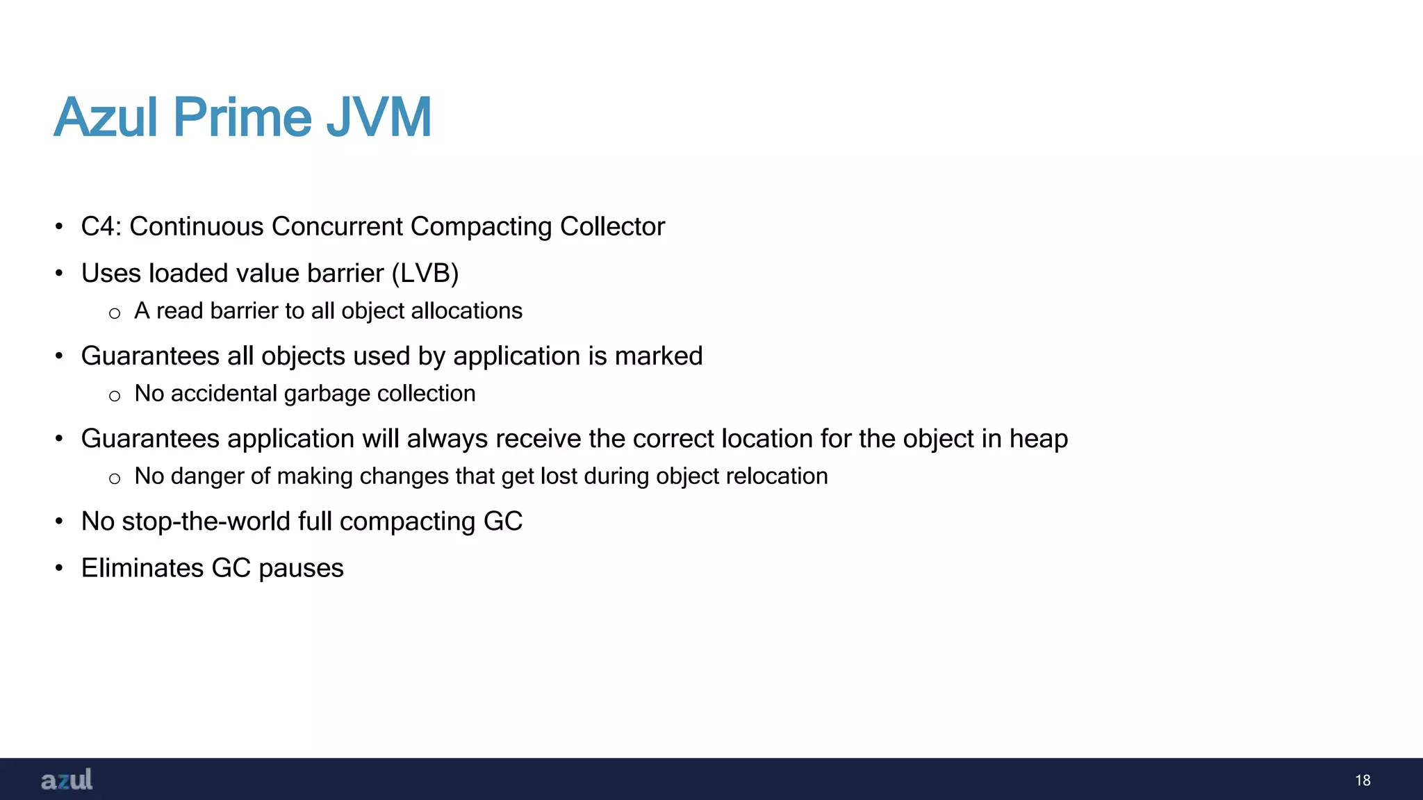18
Azul Prime JVM
• C4: Continuous Concurrent Compacting Collector
• Uses loaded value barrier (LVB)
o A read barrier to all object allocations
• Guarantees all objects used by application is marked
o No accidental garbage collection
• Guarantees application will always receive the correct location for the object in heap
o No danger of making changes that get lost during object relocation
• No stop-the-world full compacting GC
• Eliminates GC pauses
 