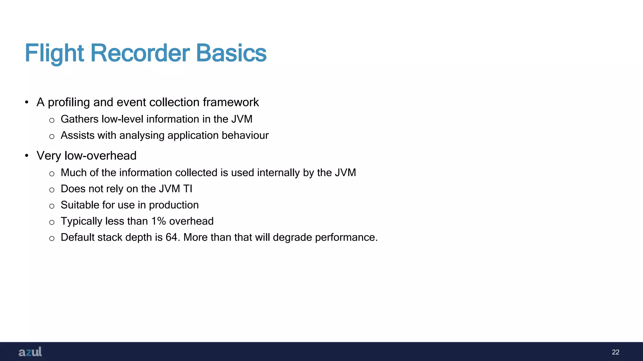 22
Flight Recorder Basics
• A profiling and event collection framework
o Gathers low-level information in the JVM
o Assists with analysing application behaviour
• Very low-overhead
o Much of the information collected is used internally by the JVM
o Does not rely on the JVM TI
o Suitable for use in production
o Typically less than 1% overhead
o Default stack depth is 64. More than that will degrade performance.
 
