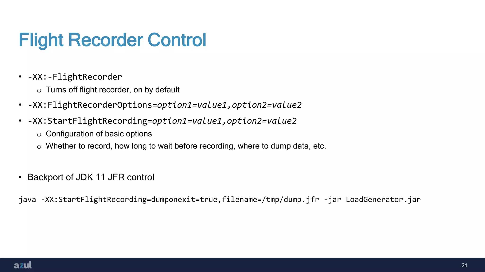24
Flight Recorder Control
• -XX:-FlightRecorder
o Turns off flight recorder, on by default
• -XX:FlightRecorderOptions=option1=value1,option2=value2
• -XX:StartFlightRecording=option1=value1,option2=value2
o Configuration of basic options
o Whether to record, how long to wait before recording, where to dump data, etc.
• Backport of JDK 11 JFR control
java -XX:StartFlightRecording=dumponexit=true,filename=/tmp/dump.jfr -jar LoadGenerator.jar
 