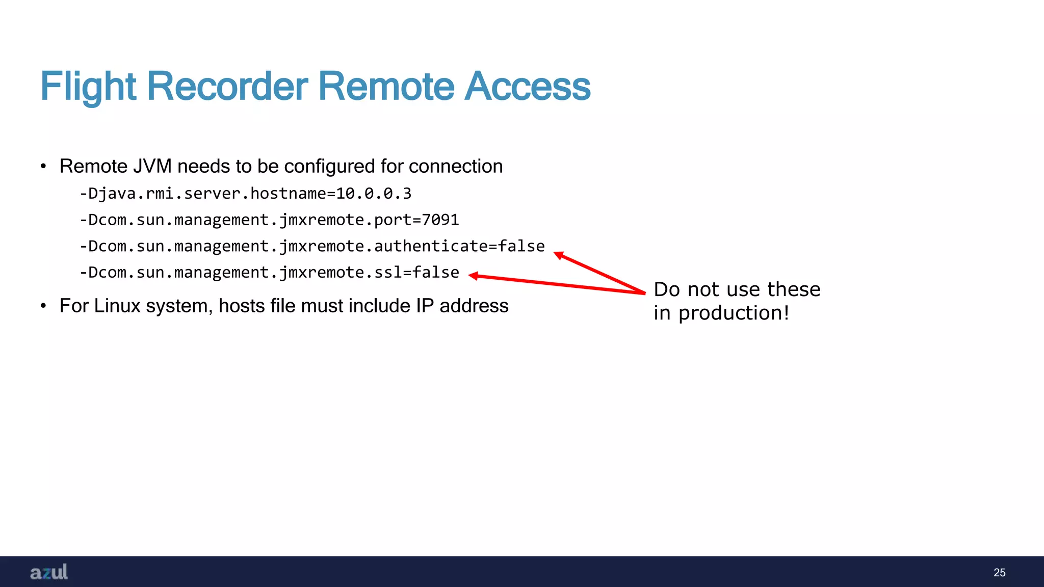 25
Flight Recorder Remote Access
• Remote JVM needs to be configured for connection
-Djava.rmi.server.hostname=10.0.0.3
-Dcom.sun.management.jmxremote.port=7091
-Dcom.sun.management.jmxremote.authenticate=false
-Dcom.sun.management.jmxremote.ssl=false
• For Linux system, hosts file must include IP address
Do not use these
in production!
 