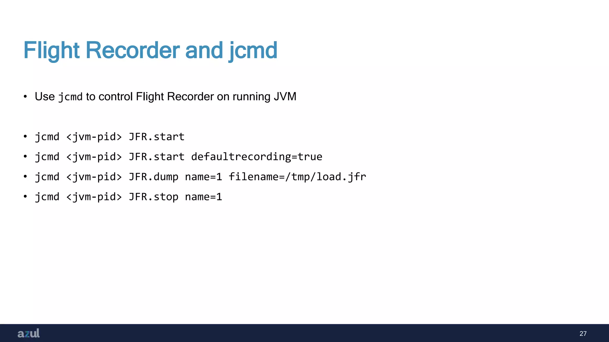 27
Flight Recorder and jcmd
• Use jcmd to control Flight Recorder on running JVM
• jcmd <jvm-pid> JFR.start
• jcmd <jvm-pid> JFR.start defaultrecording=true
• jcmd <jvm-pid> JFR.dump name=1 filename=/tmp/load.jfr
• jcmd <jvm-pid> JFR.stop name=1
 
