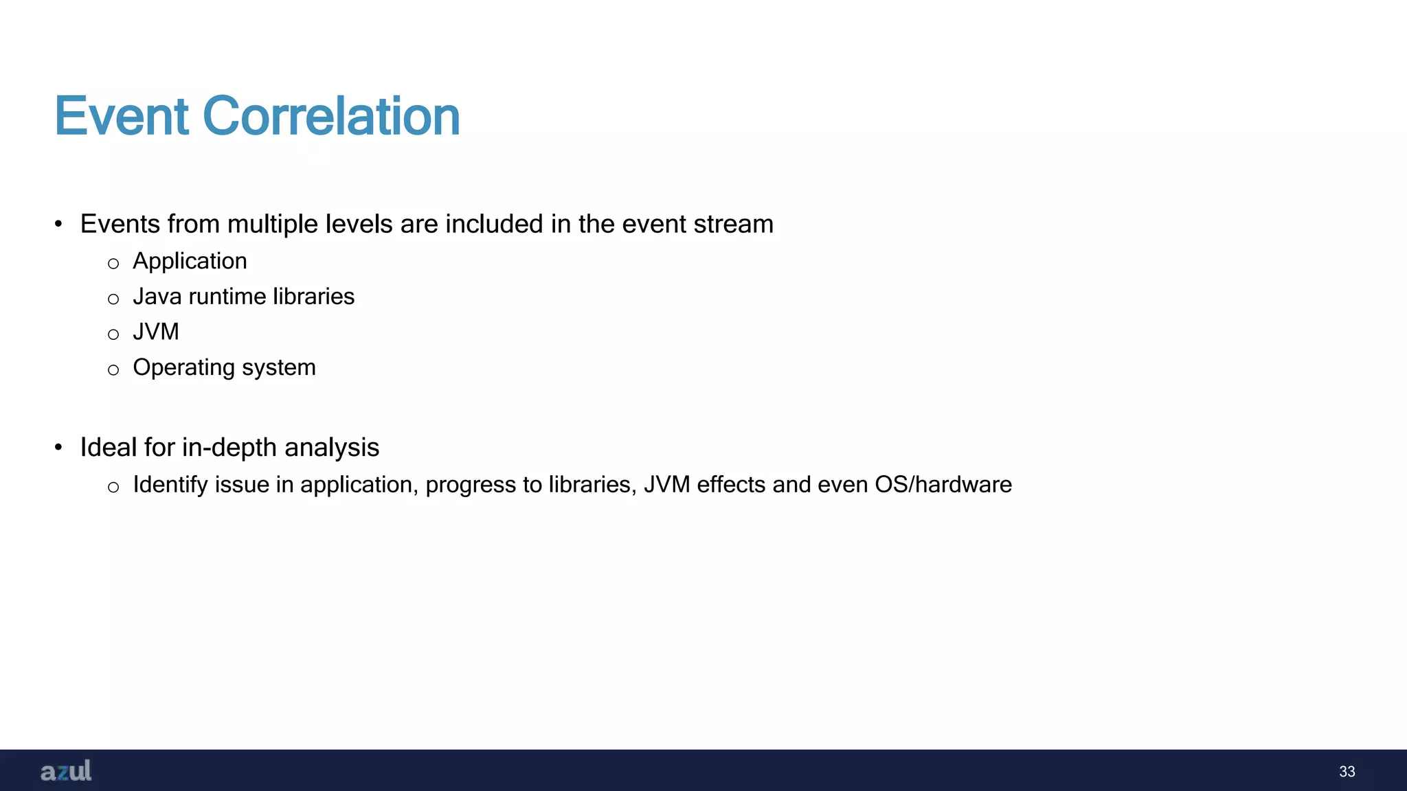 33
Event Correlation
• Events from multiple levels are included in the event stream
o Application
o Java runtime libraries
o JVM
o Operating system
• Ideal for in-depth analysis
o Identify issue in application, progress to libraries, JVM effects and even OS/hardware
 