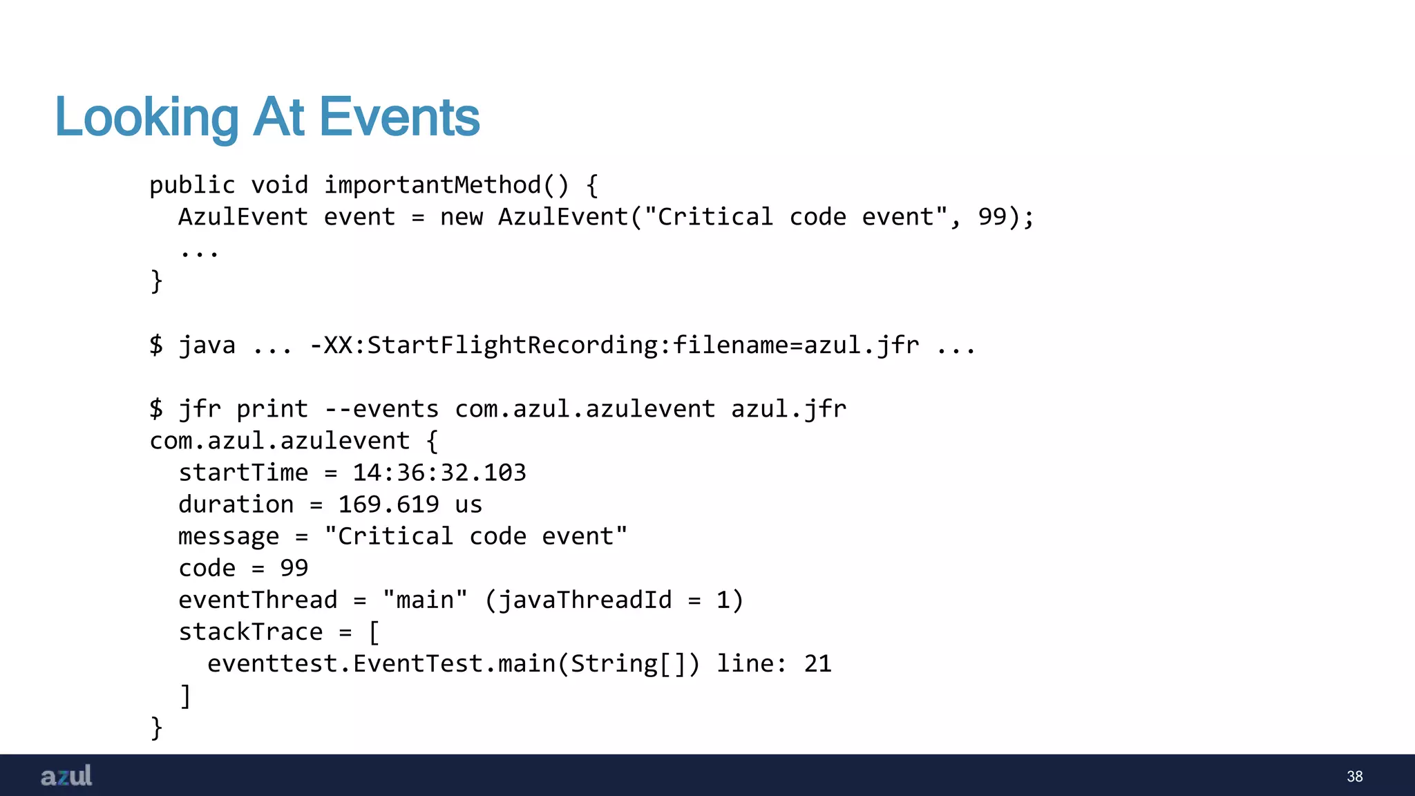 38
Looking At Events
public void importantMethod() {
AzulEvent event = new AzulEvent("Critical code event", 99);
...
}
$ java ... -XX:StartFlightRecording:filename=azul.jfr ...
$ jfr print --events com.azul.azulevent azul.jfr
com.azul.azulevent {
startTime = 14:36:32.103
duration = 169.619 us
message = "Critical code event"
code = 99
eventThread = "main" (javaThreadId = 1)
stackTrace = [
eventtest.EventTest.main(String[]) line: 21
]
}
 