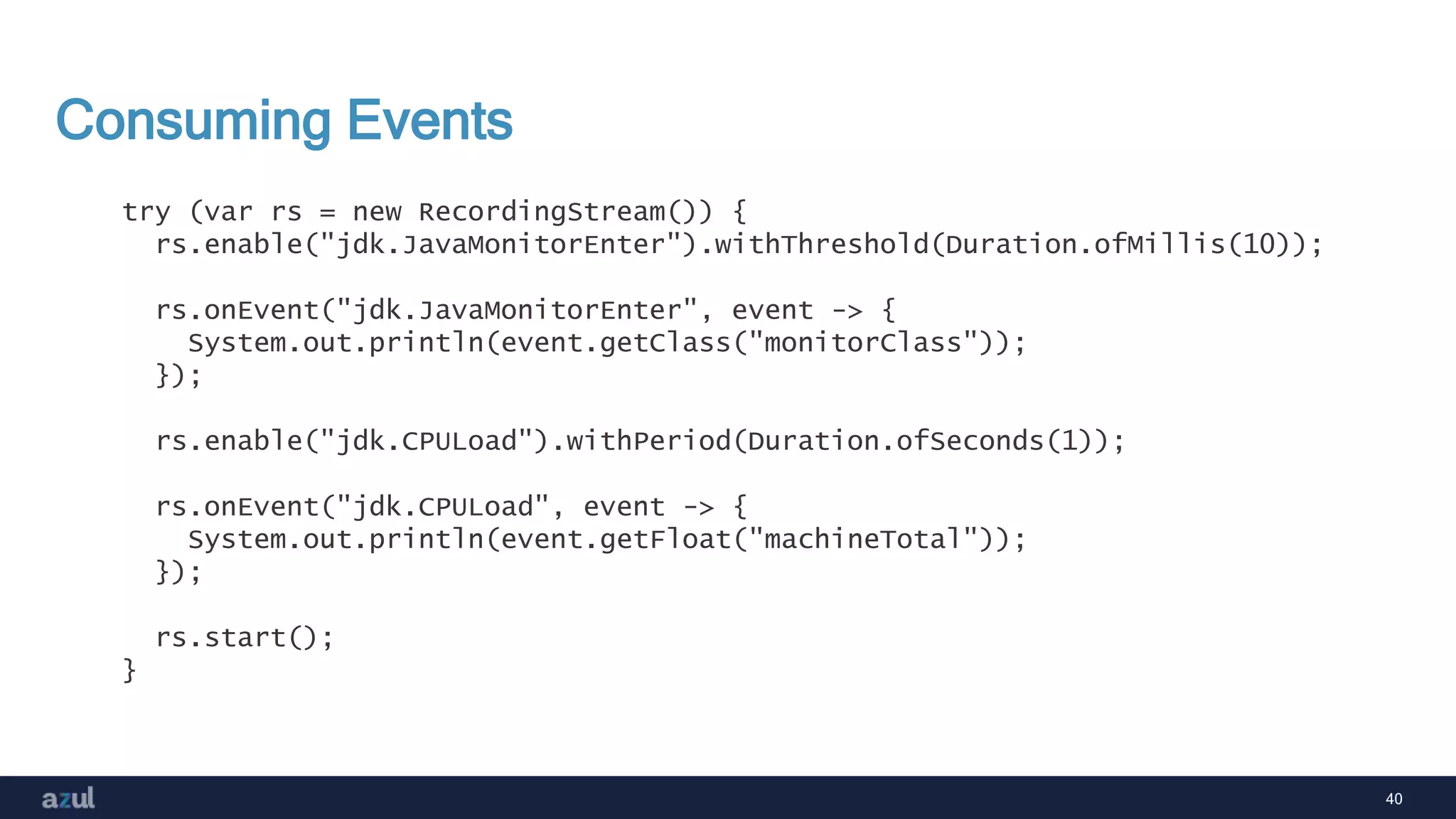 40
Consuming Events
try (var rs = new RecordingStream()) {
rs.enable("jdk.JavaMonitorEnter").withThreshold(Duration.ofMillis(10));
rs.onEvent("jdk.JavaMonitorEnter", event -> {
System.out.println(event.getClass("monitorClass"));
});
rs.enable("jdk.CPULoad").withPeriod(Duration.ofSeconds(1));
rs.onEvent("jdk.CPULoad", event -> {
System.out.println(event.getFloat("machineTotal"));
});
rs.start();
}
 