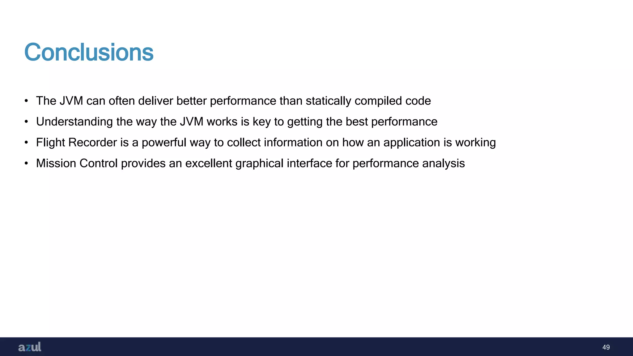 49
Conclusions
• The JVM can often deliver better performance than statically compiled code
• Understanding the way the JVM works is key to getting the best performance
• Flight Recorder is a powerful way to collect information on how an application is working
• Mission Control provides an excellent graphical interface for performance analysis
 