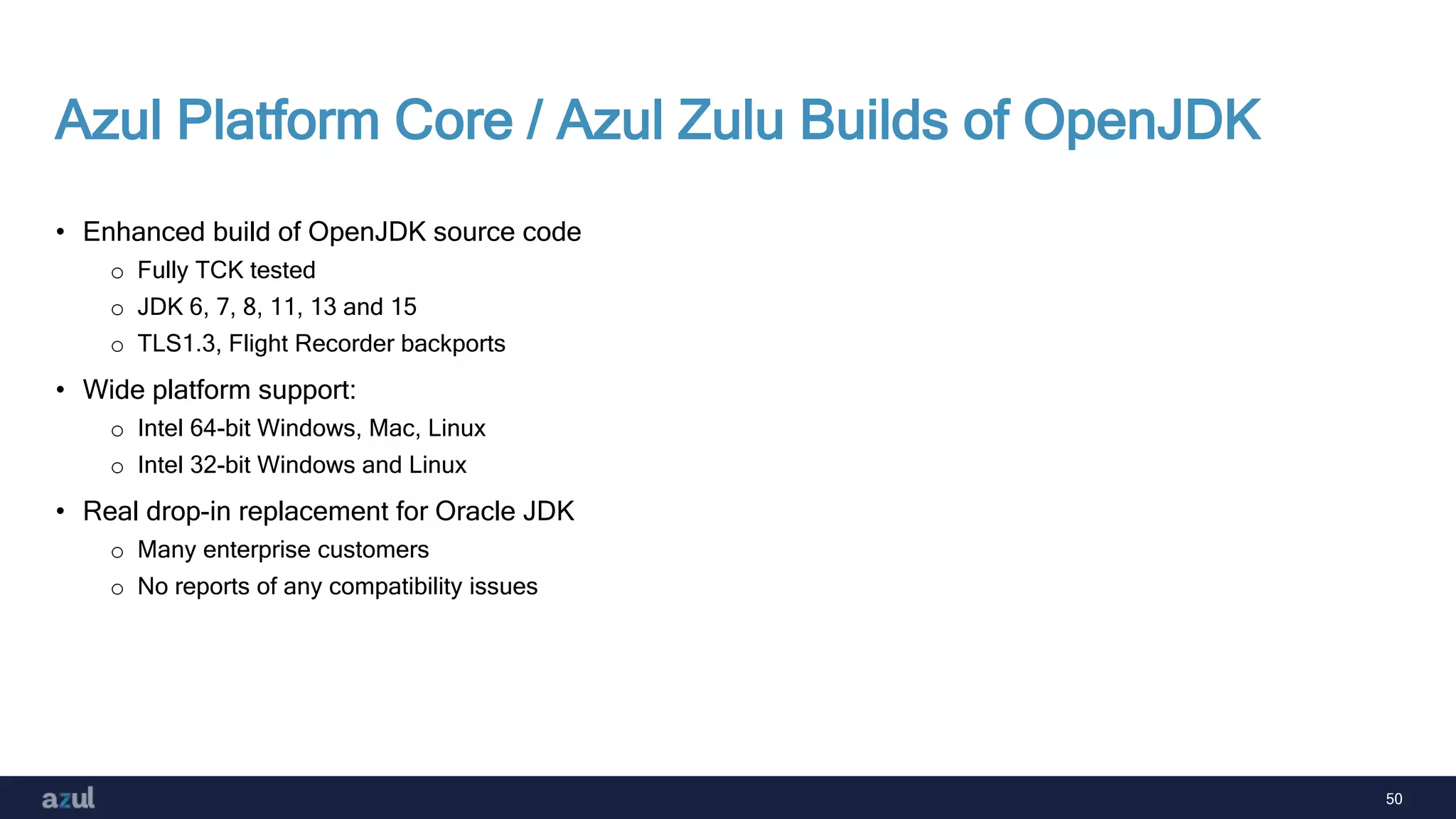 50
Azul Platform Core / Azul Zulu Builds of OpenJDK
• Enhanced build of OpenJDK source code
o Fully TCK tested
o JDK 6, 7, 8, 11, 13 and 15
o TLS1.3, Flight Recorder backports
• Wide platform support:
o Intel 64-bit Windows, Mac, Linux
o Intel 32-bit Windows and Linux
• Real drop-in replacement for Oracle JDK
o Many enterprise customers
o No reports of any compatibility issues
 