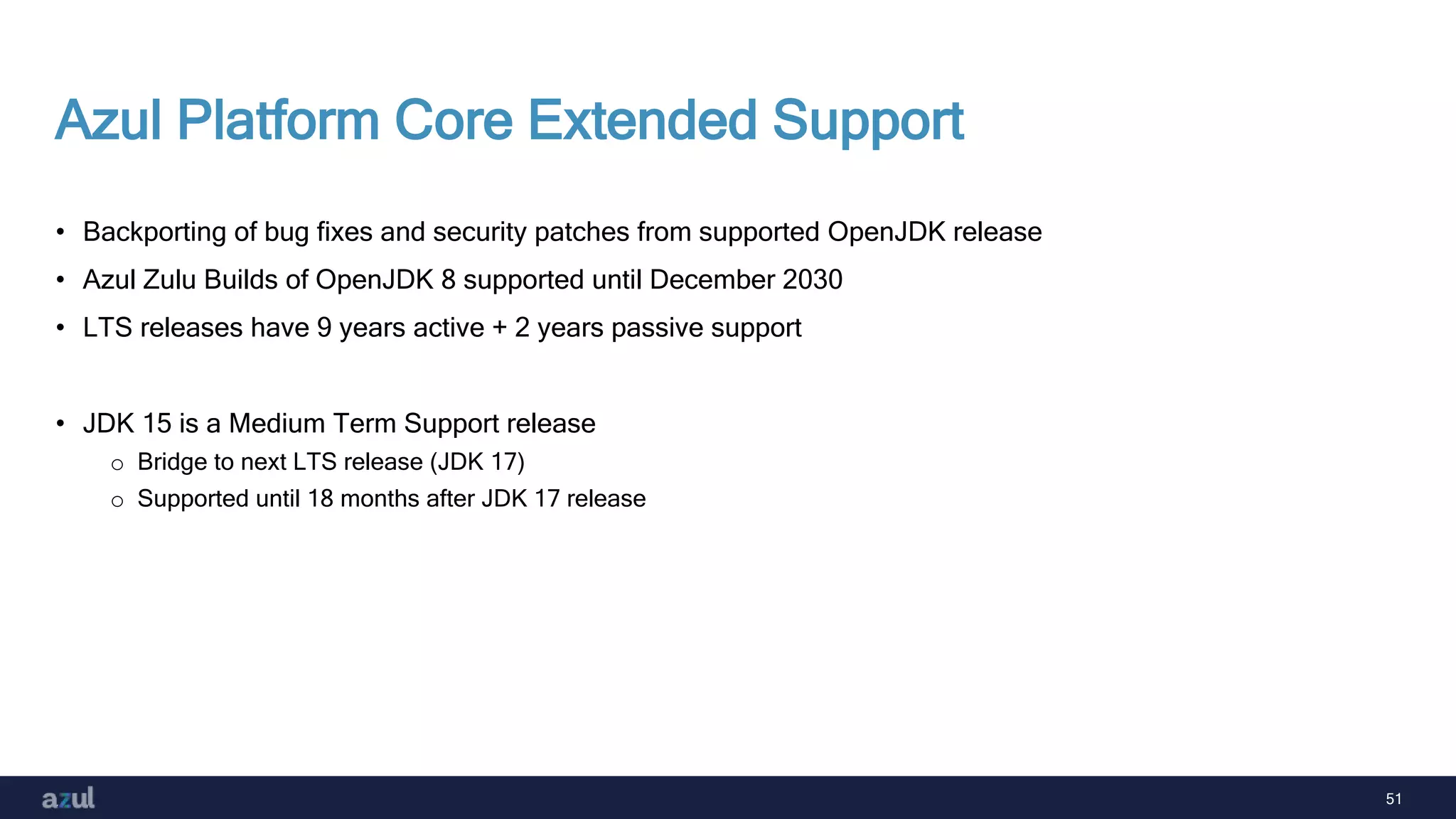 51
Azul Platform Core Extended Support
• Backporting of bug fixes and security patches from supported OpenJDK release
• Azul Zulu Builds of OpenJDK 8 supported until December 2030
• LTS releases have 9 years active + 2 years passive support
• JDK 15 is a Medium Term Support release
o Bridge to next LTS release (JDK 17)
o Supported until 18 months after JDK 17 release
 