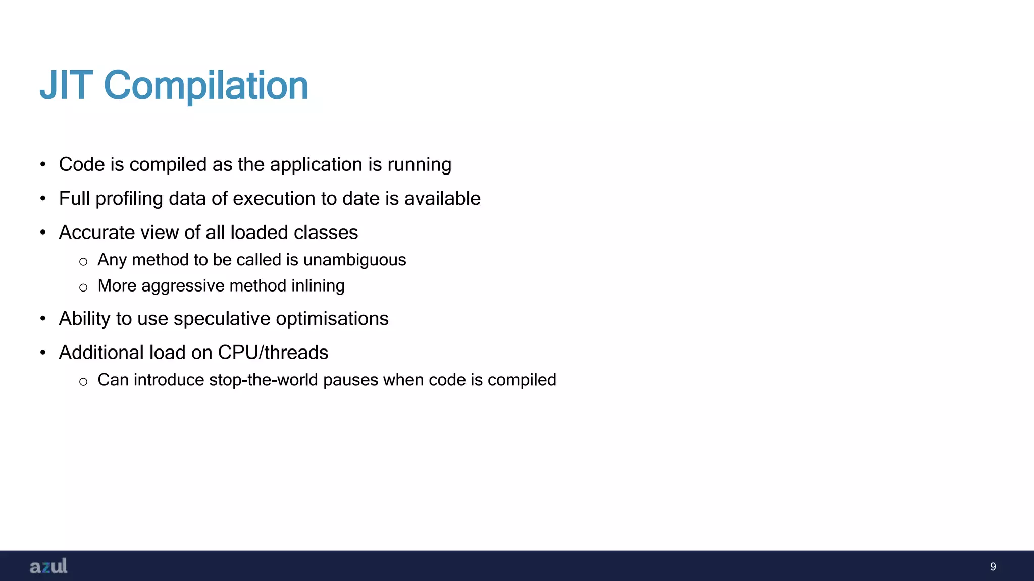 9
JIT Compilation
• Code is compiled as the application is running
• Full profiling data of execution to date is available
• Accurate view of all loaded classes
o Any method to be called is unambiguous
o More aggressive method inlining
• Ability to use speculative optimisations
• Additional load on CPU/threads
o Can introduce stop-the-world pauses when code is compiled
 