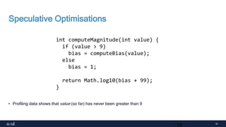 10
Speculative Optimisations
• Profiling data shows that value (so far) has never been greater than 9
10
int computeMagnitude(int value) {
if (value > 9)
bias = computeBias(value);
else
bias = 1;
return Math.log10(bias + 99);
}
 