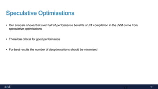 12
Speculative Optimisations
• Our analysis shows that over half of performance benefits of JIT compilation in the JVM come from
speculative optimisations
• Therefore critical for good performance
• For best results the number of deoptimisations should be minimised
12
 