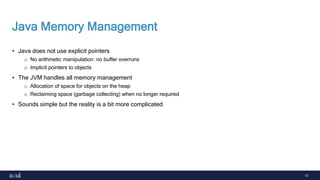 13
Java Memory Management
• Java does not use explicit pointers
o No arithmetic manipulation: no buffer overruns
o Implicit pointers to objects
• The JVM handles all memory management
o Allocation of space for objects on the heap
o Reclaiming space (garbage collecting) when no longer required
• Sounds simple but the reality is a bit more complicated
 