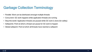 15
Garbage Collection Terminology
• Parallel: Work can be distributed amongst multiple threads
• Concurrent: GC work happens while application threads are running
• Stop-the-world: Application threads are paused while GC work is done (for safety)
• Safepoints: Point at which a thread can pause for GC work to happen
• Global safepoint: Point at which all threads have reached a safepoint
 