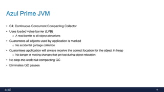 18
Azul Prime JVM
• C4: Continuous Concurrent Compacting Collector
• Uses loaded value barrier (LVB)
o A read barrier to all object allocations
• Guarantees all objects used by application is marked
o No accidental garbage collection
• Guarantees application will always receive the correct location for the object in heap
o No danger of making changes that get lost during object relocation
• No stop-the-world full compacting GC
• Eliminates GC pauses
 
