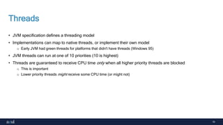 19
Threads
• JVM specification defines a threading model
• Implementations can map to native threads, or implement their own model
o Early JVM had green threads for platforms that didn't have threads (Windows 95)
• JVM threads can run at one of 10 priorities (10 is highest)
• Threads are guaranteed to receive CPU time only when all higher priority threads are blocked
o This is important
o Lower priority threads might receive some CPU time (or might not)
 