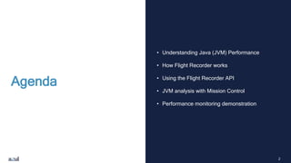 2
Agenda
• Understanding Java (JVM) Performance
• How Flight Recorder works
• Using the Flight Recorder API
• JVM analysis with Mission Control
• Performance monitoring demonstration
 