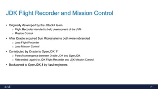 21
JDK Flight Recorder and Mission Control
• Originally developed by the JRockit team
o Flight Recorder intended to help development of the JVM
o Mission Control
• After Oracle acquired Sun Microsystems both were rebranded
o Java Flight Recorder
o Java Mission Control
• Contributed by Oracle to OpenJDK 11
o Part of convergence between Oracle JDK and OpenJDK
o Rebranded (again) to JDK Flight Recorder and JDK Mission Control
• Backported to OpenJDK 8 by Azul engineers
 