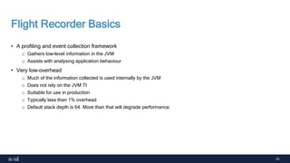 22
Flight Recorder Basics
• A profiling and event collection framework
o Gathers low-level information in the JVM
o Assists with analysing application behaviour
• Very low-overhead
o Much of the information collected is used internally by the JVM
o Does not rely on the JVM TI
o Suitable for use in production
o Typically less than 1% overhead
o Default stack depth is 64. More than that will degrade performance.
 