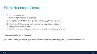24
Flight Recorder Control
• -XX:-FlightRecorder
o Turns off flight recorder, on by default
• -XX:FlightRecorderOptions=option1=value1,option2=value2
• -XX:StartFlightRecording=option1=value1,option2=value2
o Configuration of basic options
o Whether to record, how long to wait before recording, where to dump data, etc.
• Backport of JDK 11 JFR control
java -XX:StartFlightRecording=dumponexit=true,filename=/tmp/dump.jfr -jar LoadGenerator.jar
 