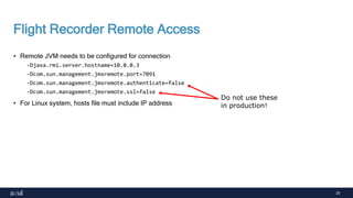 25
Flight Recorder Remote Access
• Remote JVM needs to be configured for connection
-Djava.rmi.server.hostname=10.0.0.3
-Dcom.sun.management.jmxremote.port=7091
-Dcom.sun.management.jmxremote.authenticate=false
-Dcom.sun.management.jmxremote.ssl=false
• For Linux system, hosts file must include IP address
Do not use these
in production!
 