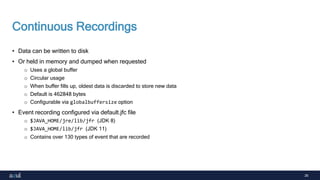 26
Continuous Recordings
• Data can be written to disk
• Or held in memory and dumped when requested
o Uses a global buffer
o Circular usage
o When buffer fills up, oldest data is discarded to store new data
o Default is 462848 bytes
o Configurable via globalbuffersize option
• Event recording configured via default.jfc file
o $JAVA_HOME/jre/lib/jfr (JDK 8)
o $JAVA_HOME/lib/jfr (JDK 11)
o Contains over 130 types of event that are recorded
 