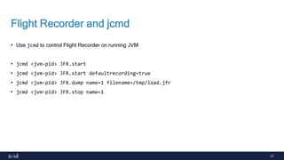 27
Flight Recorder and jcmd
• Use jcmd to control Flight Recorder on running JVM
• jcmd <jvm-pid> JFR.start
• jcmd <jvm-pid> JFR.start defaultrecording=true
• jcmd <jvm-pid> JFR.dump name=1 filename=/tmp/load.jfr
• jcmd <jvm-pid> JFR.stop name=1
 