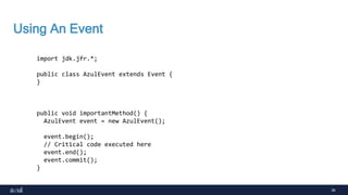 36
Using An Event
import jdk.jfr.*;
public class AzulEvent extends Event {
}
public void importantMethod() {
AzulEvent event = new AzulEvent();
event.begin();
// Critical code executed here
event.end();
event.commit();
}
 