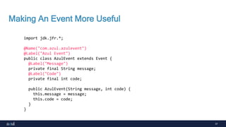 37
Making An Event More Useful
import jdk.jfr.*;
@Name("com.azul.azulevent")
@Label("Azul Event")
public class AzulEvent extends Event {
@Label("Message")
private final String message;
@Label("Code")
private final int code;
public AzulEvent(String message, int code) {
this.message = message;
this.code = code;
}
}
 