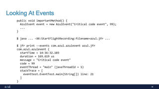 38
Looking At Events
public void importantMethod() {
AzulEvent event = new AzulEvent("Critical code event", 99);
...
}
$ java ... -XX:StartFlightRecording:filename=azul.jfr ...
$ jfr print --events com.azul.azulevent azul.jfr
com.azul.azulevent {
startTime = 14:36:32.103
duration = 169.619 us
message = "Critical code event"
code = 99
eventThread = "main" (javaThreadId = 1)
stackTrace = [
eventtest.EventTest.main(String[]) line: 21
]
}
 