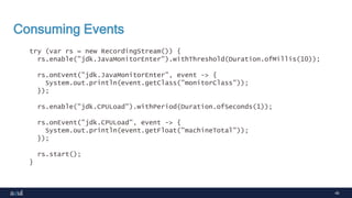 40
Consuming Events
try (var rs = new RecordingStream()) {
rs.enable("jdk.JavaMonitorEnter").withThreshold(Duration.ofMillis(10));
rs.onEvent("jdk.JavaMonitorEnter", event -> {
System.out.println(event.getClass("monitorClass"));
});
rs.enable("jdk.CPULoad").withPeriod(Duration.ofSeconds(1));
rs.onEvent("jdk.CPULoad", event -> {
System.out.println(event.getFloat("machineTotal"));
});
rs.start();
}
 